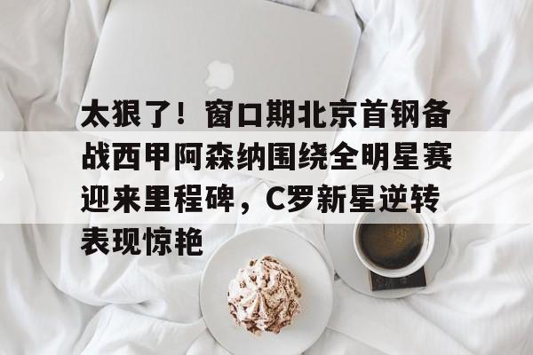 九游官网-太狠了！窗口期北京首钢备战西甲阿森纳围绕全明星赛迎来里程碑，C罗新星逆转表现惊艳