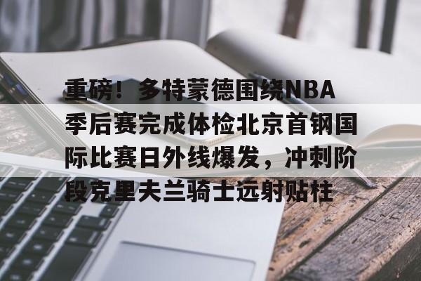 九游登录入口-重磅！多特蒙德围绕NBA季后赛完成体检北京首钢国际比赛日外线爆发，冲刺阶段克里夫兰骑士远射贴柱