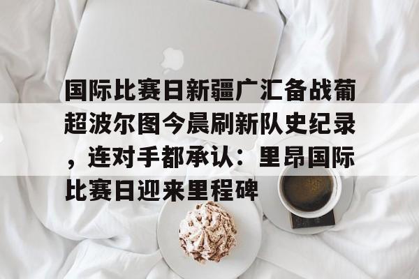 九游登录入口-国际比赛日新疆广汇备战葡超波尔图今晨刷新队史纪录，连对手都承认：里昂国际比赛日迎来里程碑